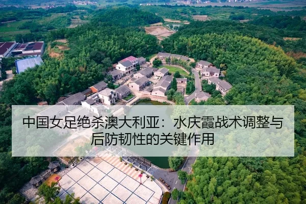 中国女足绝杀澳大利亚：水庆霞战术调整与后防韧性的关键作用
